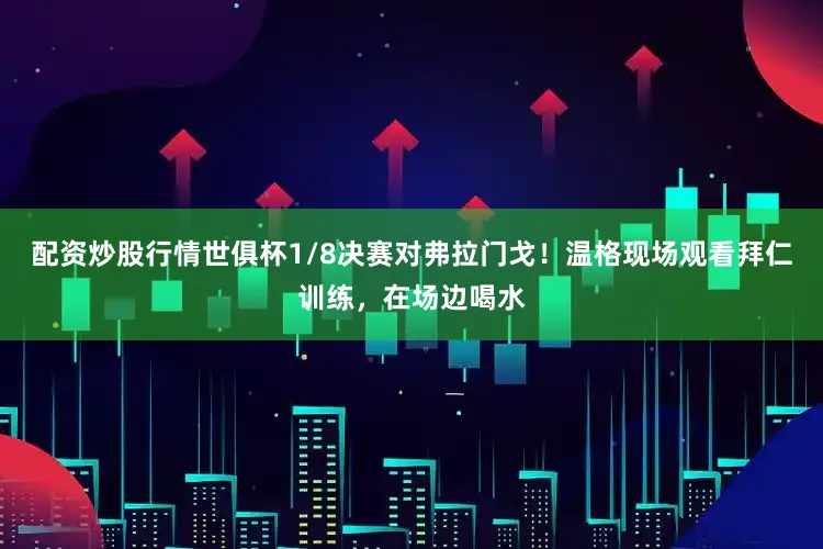 配资炒股行情世俱杯1/8决赛对弗拉门戈！温格现场观看拜仁训练，在场边喝水