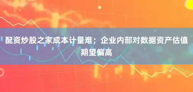 配资炒股之家成本计量难；企业内部对数据资产估值期望偏高