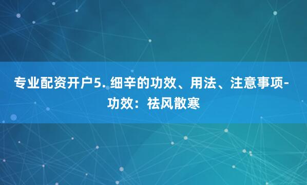 专业配资开户5. 细辛的功效、用法、注意事项- 功效：祛风散寒
