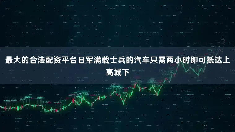 最大的合法配资平台日军满载士兵的汽车只需两小时即可抵达上高城下